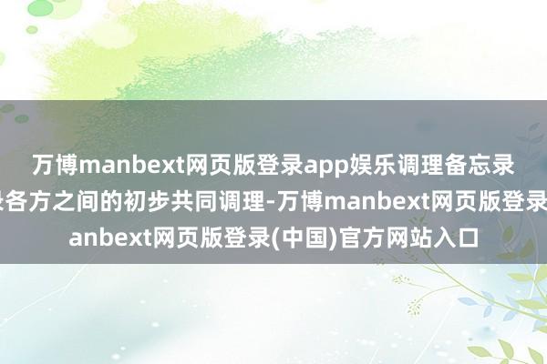 万博manbext网页版登录app娱乐调理备忘录旨在记载调理备忘录各方之间的初步共同调理-万博manbext网页版登录(中国)官方网站入口