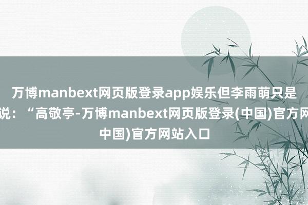 万博manbext网页版登录app娱乐但李雨萌只是看着他说：“高敬亭-万博manbext网页版登录(中国)官方网站入口