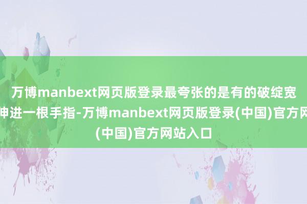 万博manbext网页版登录最夸张的是有的破绽宽得不错伸进一根手指-万博manbext网页版登录(中国)官方网站入口