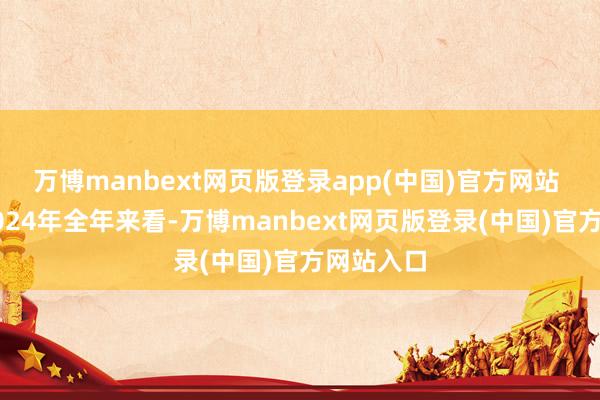 万博manbext网页版登录app(中国)官方网站 而放在2024年全年来看-万博manbext网页版登录(中国)官方网站入口