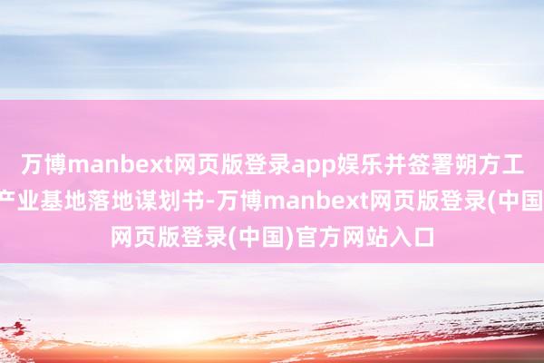 万博manbext网页版登录app娱乐并签署朔方工业适度及智算产业基地落地谋划书-万博manbext网页版登录(中国)官方网站入口