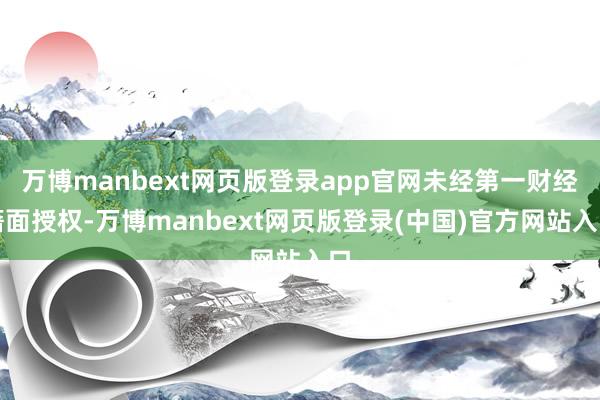 万博manbext网页版登录app官网未经第一财经籍面授权-万博manbext网页版登录(中国)官方网站入口