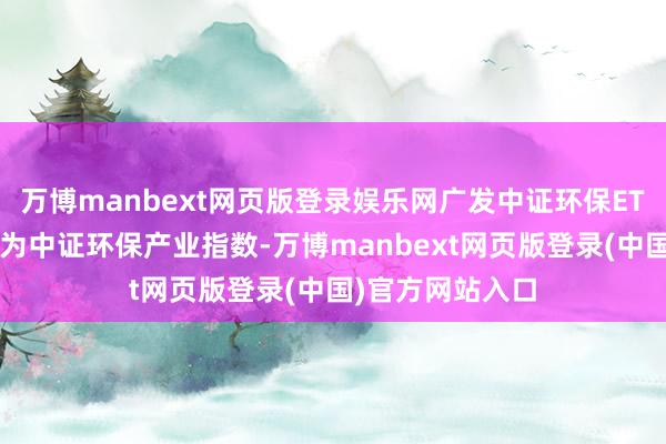 万博manbext网页版登录娱乐网广发中证环保ETF基金追踪方针为中证环保产业指数-万博manbext网页版登录(中国)官方网站入口