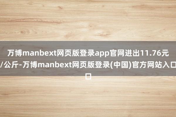 万博manbext网页版登录app官网进出11.76元/公斤-万博manbext网页版登录(中国)官方网站入口