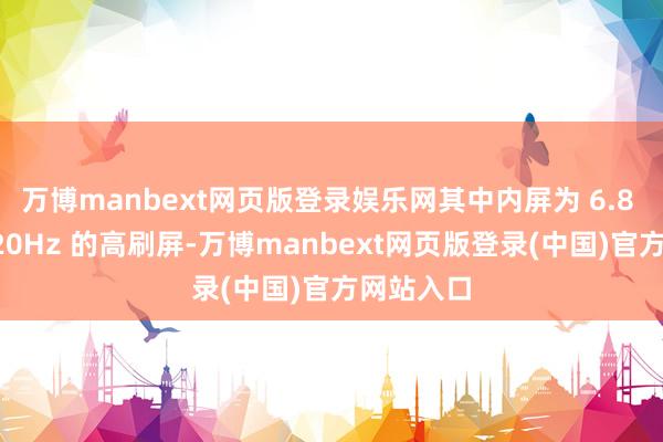 万博manbext网页版登录娱乐网其中内屏为 6.8 英寸、120Hz 的高刷屏-万博manbext网页版登录(中国)官方网站入口