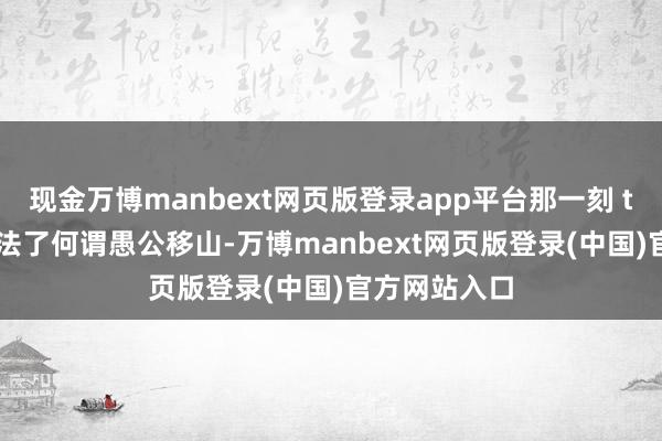 现金万博manbext网页版登录app平台那一刻 tony 终于想法了何谓愚公移山-万博manbext网页版登录(中国)官方网站入口