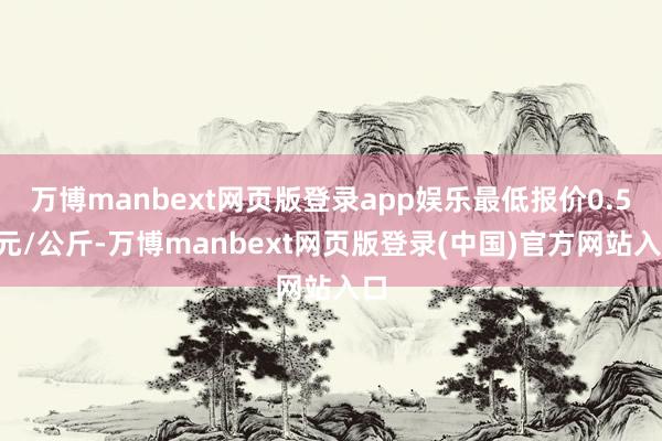 万博manbext网页版登录app娱乐最低报价0.50元/公斤-万博manbext网页版登录(中国)官方网站入口