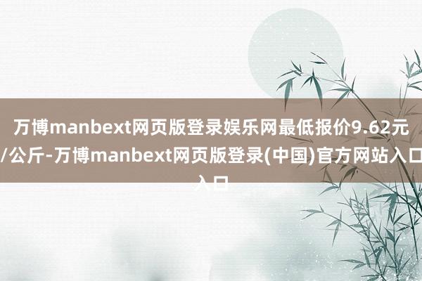 万博manbext网页版登录娱乐网最低报价9.62元/公斤-万博manbext网页版登录(中国)官方网站入口