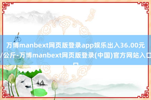 万博manbext网页版登录app娱乐出入36.00元/公斤-万博manbext网页版登录(中国)官方网站入口