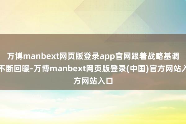 万博manbext网页版登录app官网跟着战略基调的不断回暖-万博manbext网页版登录(中国)官方网站入口