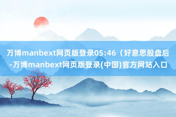 万博manbext网页版登录05:46(好意思股盘后-万博manbext网页版登录(中国)官方网站入口
