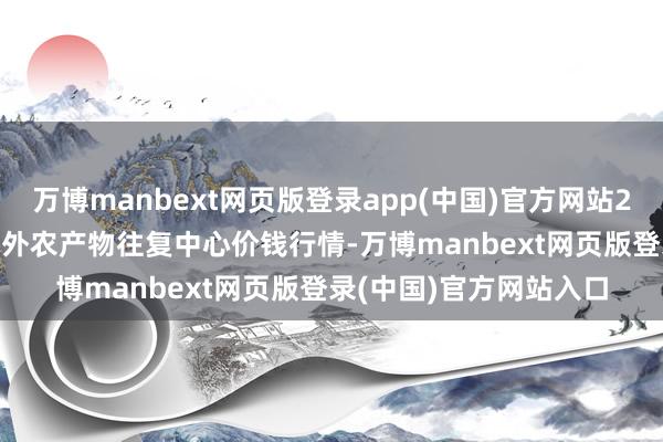 万博manbext网页版登录app(中国)官方网站2025年2月12日中俄海外农产物往复中心价钱行情-万博manbext网页版登录(中国)官方网站入口