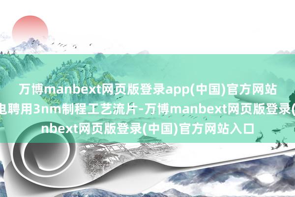 万博manbext网页版登录app(中国)官方网站完成之后交由台积电聘用3nm制程工艺流片-万博manbext网页版登录(中国)官方网站入口