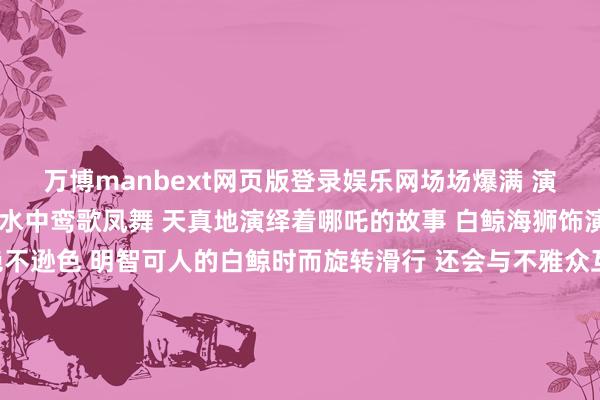 万博manbext网页版登录娱乐网场场爆满 演员们身着丽都的服装 在水中鸾歌凤舞 天真地演绎着哪吒的故事 白鲸海狮饰演：白鲸海狮饰演也绝不逊色 明智可人的白鲸时而旋转滑行 还会与不雅众互动亲吻 取得了阵阵掌声 海狮们则以幽默滑稽的饰演 逗得全球捧腹大笑 它们效法海豹步碾儿 憨态可掬的神气让东说念主忍俊不禁 热点打卡地海底纯正：在海洋馆的海底纯正里东说念主们散步在海底纯正仿佛踏进于机密的海洋寰球五彩斑斓的鱼儿在身边游弋巨大的海龟冉冉划过还有含笑天神燕子鳐穿梭其中REC不管是动物园里的动物萌态仍是海洋馆里的精彩饰演王人让这个周末变得异常铭刻快带上家东说念主一又友全部奔赴这场欢笑之旅吧 发布于：北京市-万博manbext网页版登录(中国)官方网站入口