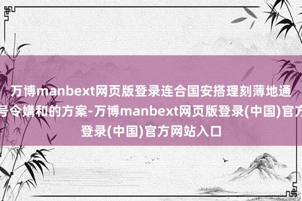 万博manbext网页版登录连合国安搭理刻薄地通过了一项号令媾和的方案-万博manbext网页版登录(中国)官方网站入口