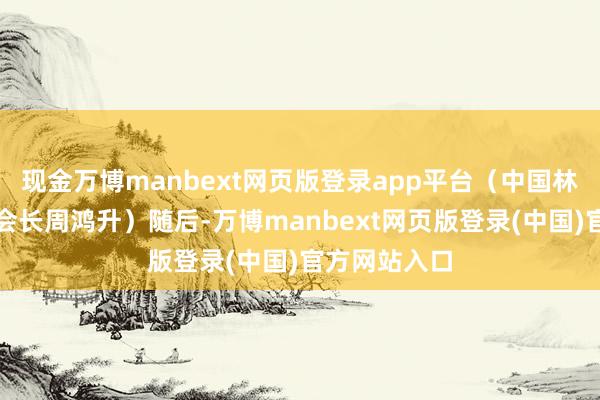 现金万博manbext网页版登录app平台（中国林产工业协会会长周鸿升）随后-万博manbext网页版登录(中国)官方网站入口