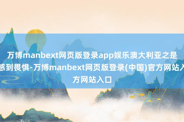 万博manbext网页版登录app娱乐澳大利亚之是以感到畏惧-万博manbext网页版登录(中国)官方网站入口