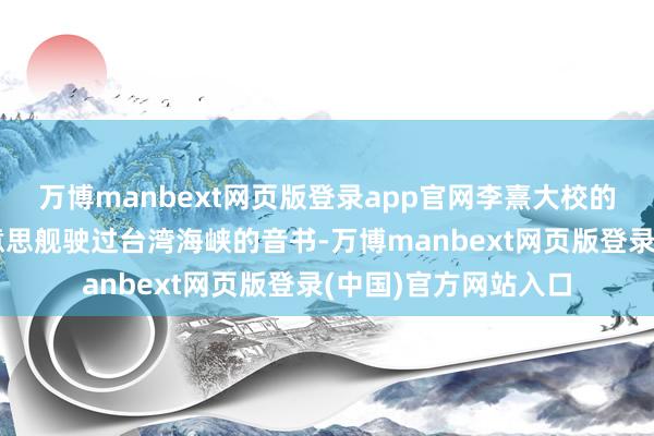 万博manbext网页版登录app官网李熹大校的通报让全国得知好意思舰驶过台湾海峡的音书-万博manbext网页版登录(中国)官方网站入口