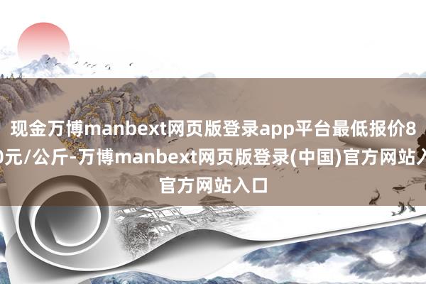 现金万博manbext网页版登录app平台最低报价8.00元/公斤-万博manbext网页版登录(中国)官方网站入口