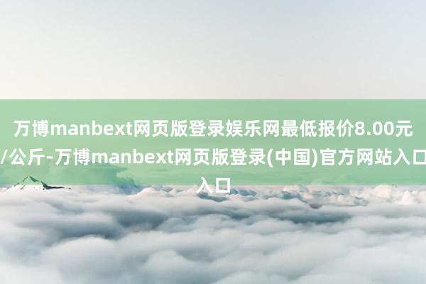 万博manbext网页版登录娱乐网最低报价8.00元/公斤-万博manbext网页版登录(中国)官方网站入口