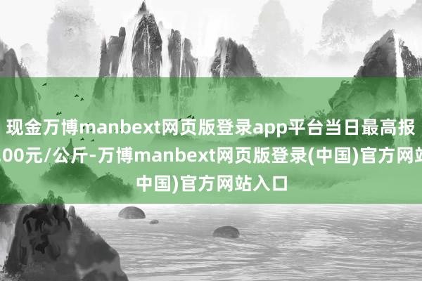 现金万博manbext网页版登录app平台当日最高报价14.00元/公斤-万博manbext网页版登录(中国)官方网站入口