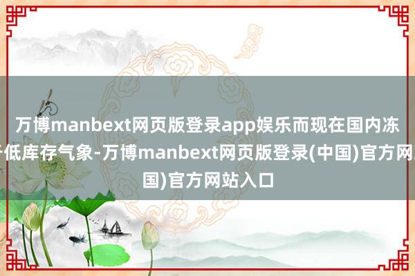 万博manbext网页版登录app娱乐而现在国内冻品处于低库存气象-万博manbext网页版登录(中国)官方网站入口