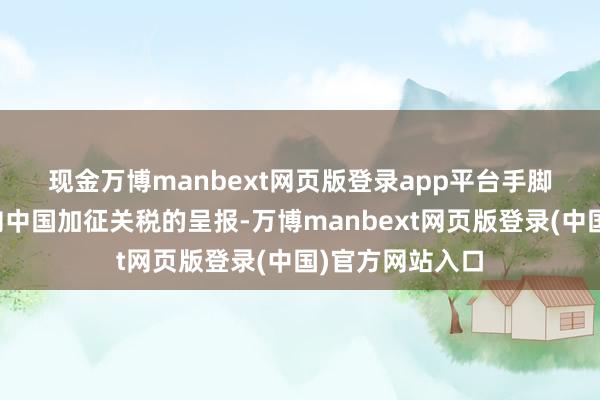 现金万博manbext网页版登录app平台　　手脚对特朗普政府向中国加征关税的呈报-万博manbext网页版登录(中国)官方网站入口