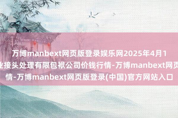 万博manbext网页版登录娱乐网2025年4月16日乌鲁木王人北园春果业接头处理有限包袱公司价钱行情-万博manbext网页版登录(中国)官方网站入口