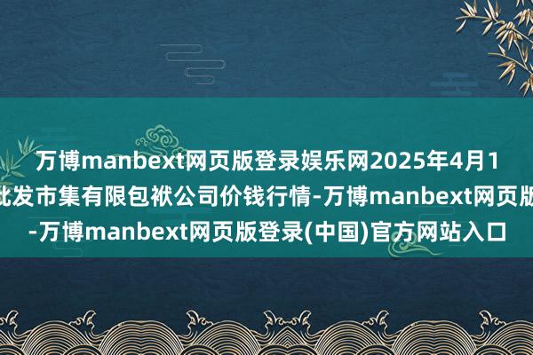 万博manbext网页版登录娱乐网2025年4月16日临夏市富临农副产物批发市集有限包袱公司价钱行情-万博manbext网页版登录(中国)官方网站入口