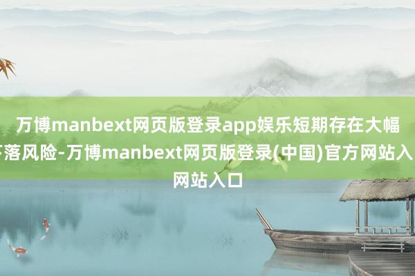 万博manbext网页版登录app娱乐短期存在大幅下落风险-万博manbext网页版登录(中国)官方网站入口