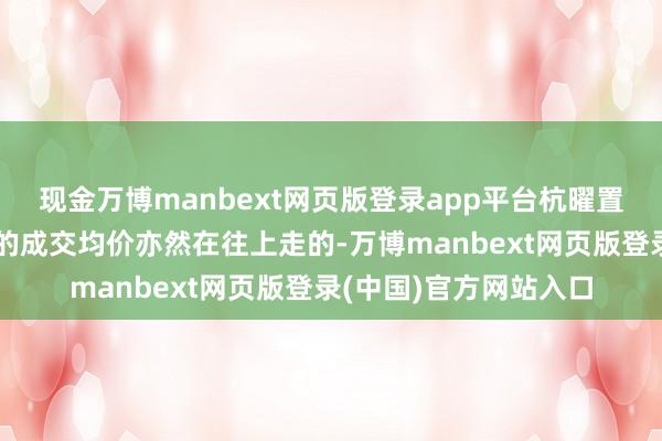 现金万博manbext网页版登录app平台杭曜置地中心和星瓒颂锦府的成交均价亦然在往上走的-万博manbext网页版登录(中国)官方网站入口