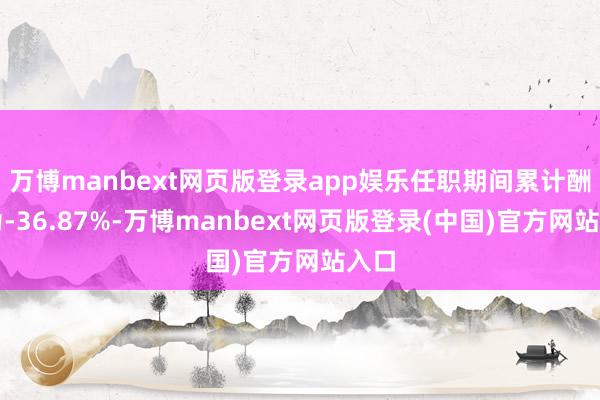 万博manbext网页版登录app娱乐任职期间累计酬报为-36.87%-万博manbext网页版登录(中国)官方网站入口