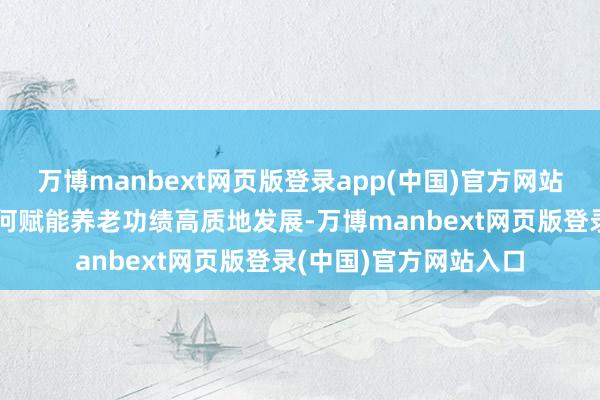 万博manbext网页版登录app(中国)官方网站共同探讨养老信赖如何赋能养老功绩高质地发展-万博manbext网页版登录(中国)官方网站入口