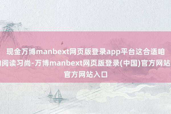 现金万博manbext网页版登录app平台这合适咱们的阅读习尚-万博manbext网页版登录(中国)官方网站入口