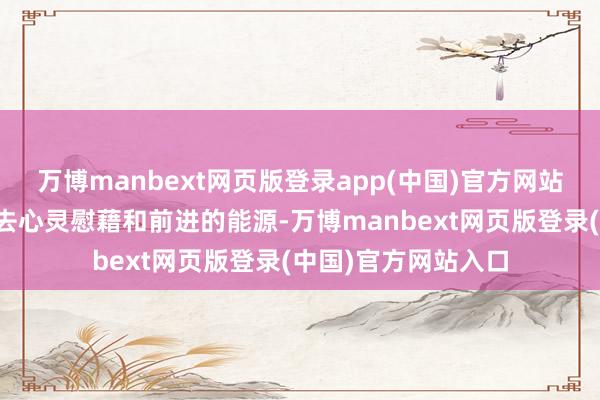 万博manbext网页版登录app(中国)官方网站给大王人东谈主带去心灵慰藉和前进的能源-万博manbext网页版登录(中国)官方网站入口