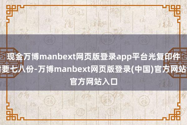 现金万博manbext网页版登录app平台光复印件就需要七八份-万博manbext网页版登录(中国)官方网站入口