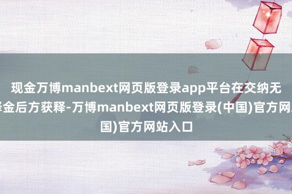 现金万博manbext网页版登录app平台在交纳无数保释金后方获释-万博manbext网页版登录(中国)官方网站入口