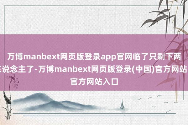 万博manbext网页版登录app官网临了只剩下两千东说念主了-万博manbext网页版登录(中国)官方网站入口
