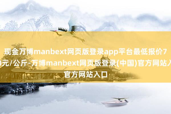 现金万博manbext网页版登录app平台最低报价7.50元/公斤-万博manbext网页版登录(中国)官方网站入口