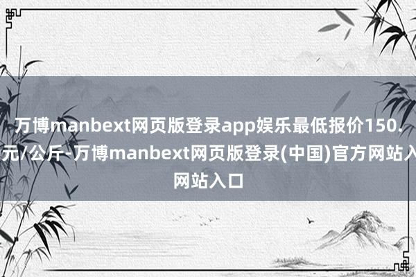 万博manbext网页版登录app娱乐最低报价150.00元/公斤-万博manbext网页版登录(中国)官方网站入口