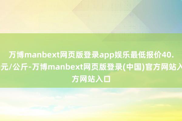 万博manbext网页版登录app娱乐最低报价40.00元/公斤-万博manbext网页版登录(中国)官方网站入口