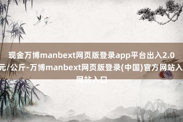 现金万博manbext网页版登录app平台出入2.00元/公斤-万博manbext网页版登录(中国)官方网站入口
