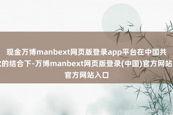 现金万博manbext网页版登录app平台在中国共产党的结合下-万博manbext网页版登录(中国)官方网站入口
