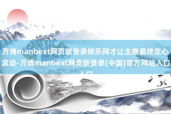 万博manbext网页版登录娱乐网才让主席最终定心滚动-万博manbext网页版登录(中国)官方网站入口