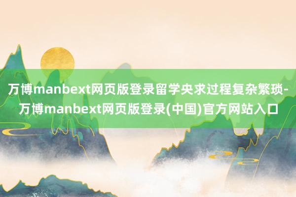 万博manbext网页版登录留学央求过程复杂繁琐-万博manbext网页版登录(中国)官方网站入口