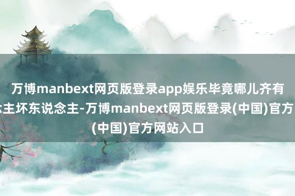 万博manbext网页版登录app娱乐毕竟哪儿齐有好东说念主坏东说念主-万博manbext网页版登录(中国)官方网站入口