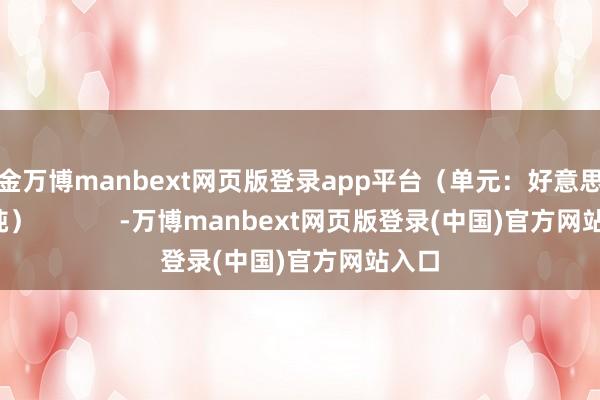 现金万博manbext网页版登录app平台（单元：好意思元/干吨）            -万博manbext网页版登录(中国)官方网站入口