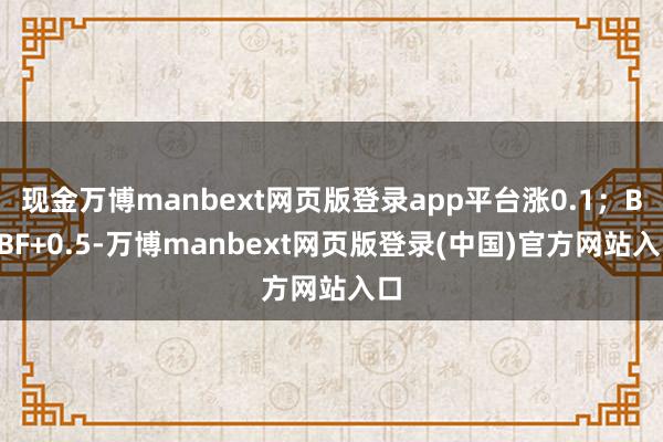 现金万博manbext网页版登录app平台涨0.1；BRBF+0.5-万博manbext网页版登录(中国)官方网站入口
