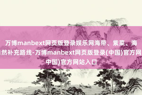 万博manbext网页版登录娱乐网海带、紫菜、海鱼是自然补充路线-万博manbext网页版登录(中国)官方网站入口
