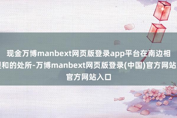 现金万博manbext网页版登录app平台在南边相比暖和的处所-万博manbext网页版登录(中国)官方网站入口